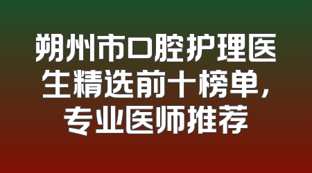 朔州市口腔护理医生精选前十榜单，专业医师推荐