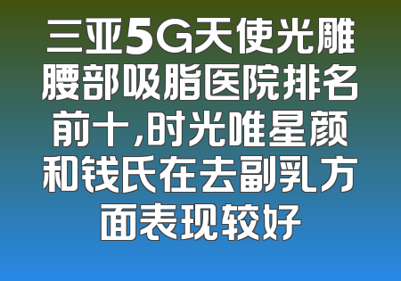 三亚5G天使光雕腰部吸脂医院排名前十，时光唯星颜和钱氏在去副乳方面表现较好