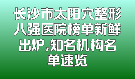 长沙市太阳穴整形八强医院榜单新鲜出炉，知名机构名单速览