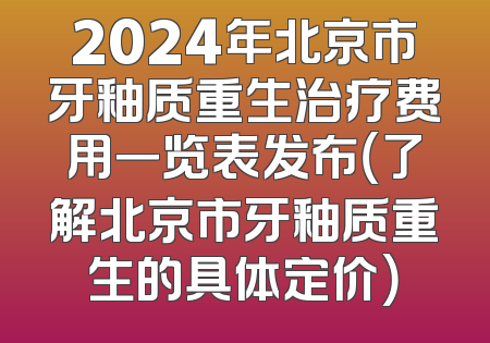 2024年北京市牙釉质重生治疗费用一览表发布（了解北京市牙釉质重生的具体定价）
