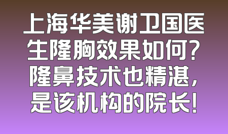 上海华美谢卫国医生隆胸效果如何？隆鼻技术也精湛，是该机构的院长！