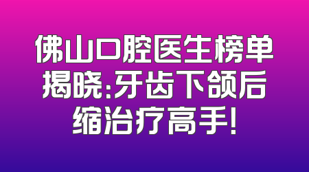 佛山口腔医生榜单揭晓：牙齿下颌后缩治疗高手！