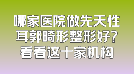 哪家医院做先天性耳郭畸形整形好？看看这十家机构