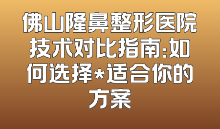 佛山隆鼻整形医院技术对比指南：如何选择*适合你的方案
