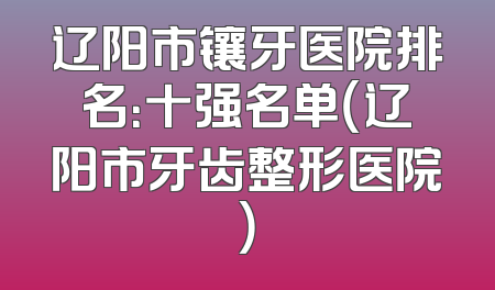 辽阳市镶牙医院排名：十强名单（辽阳市牙齿整形医院）
