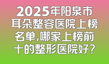 2025年阳泉市耳朵整容医院上榜名单，哪家上榜前十的整形医院好？