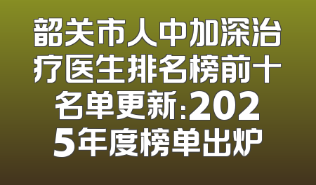 韶关市人中加深治疗医生排名榜前十名单更新：2025年度榜单出炉
