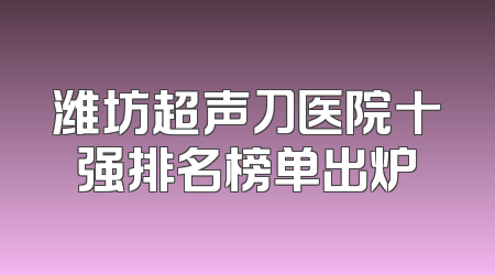 潍坊超声刀医院十强排名榜单出炉