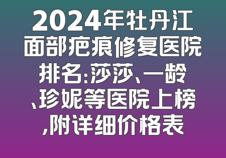 2024年牡丹江面部疤痕修复医院排名：莎莎、一龄、珍妮等医院上榜，附详细价格表