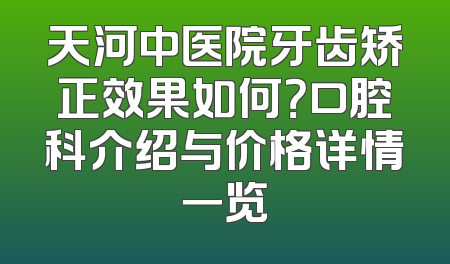 天河中医院牙齿矫正效果如何？口腔科介绍与价格详情一览
