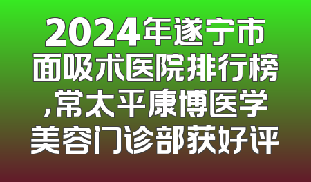 2024年遂宁市面吸术医院排行榜，常太平康博医学美容门诊部获好评