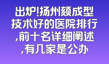 出炉！扬州颏成型技术好的医院排行，前十名详细阐述，有几家是公办