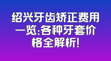 绍兴牙齿矫正费用一览：各种牙套价格全解析！