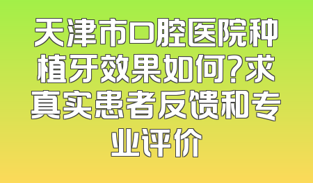 天津市口腔医院种植牙效果如何？求真实患者反馈和专业评价