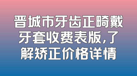 晋城市牙齿正畸戴牙套收费表版，了解矫正价格详情