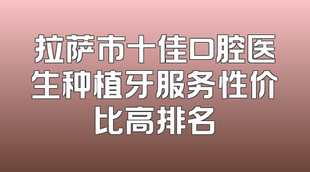 拉萨市十佳口腔医生种植牙服务性价比高排名