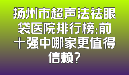 扬州市超声法祛眼袋医院排行榜：前十强中哪家更值得信赖？