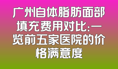广州自体脂肪面部填充费用对比：一览前五家医院的价格满意度