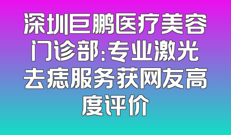深圳巨鹏医疗美容门诊部：专业激光去痣服务获网友高度评价