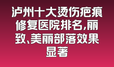 泸州十大烫伤疤痕修复医院排名，丽致、美丽部落效果显著