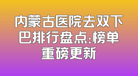 内蒙古医院去双下巴排行盘点：榜单重磅更新