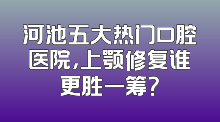 河池五大热门口腔医院，上颚修复谁更胜一筹？