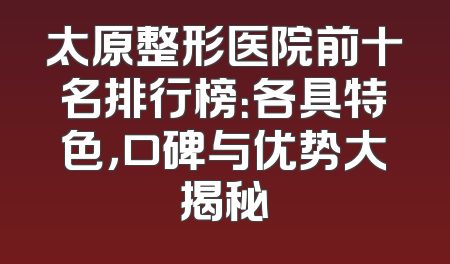 太原整形医院前十名排行榜：各具特色，口碑与优势大揭秘