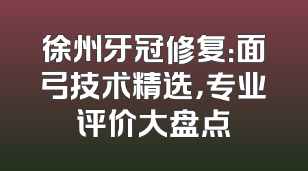 徐州牙冠修复：面弓技术精选，专业评价大盘点