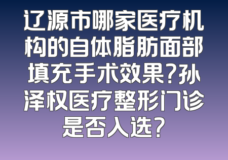 辽源市哪家医疗机构的自体脂肪面部填充手术效果？孙泽权医疗整形门诊是否入选？
