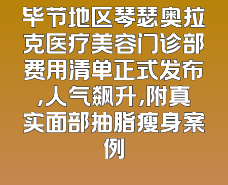 毕节地区琴瑟奥拉克医疗美容门诊部费用清单正式发布，人气飙升，附真实面部抽脂瘦身案例