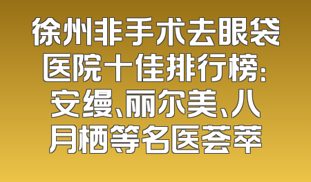 徐州非手术去眼袋医院十佳排行榜：安缦、丽尔美、八月栖等名医荟萃