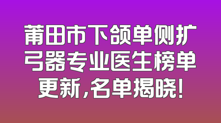 莆田市下颌单侧扩弓器专业医生榜单更新，名单揭晓！