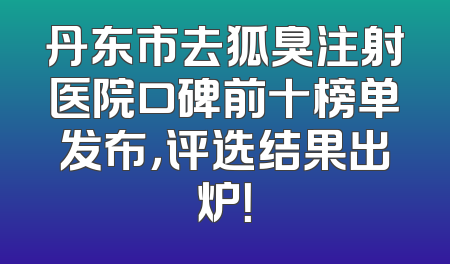 丹东市去狐臭注射医院口碑前十榜单发布，评选结果出炉！