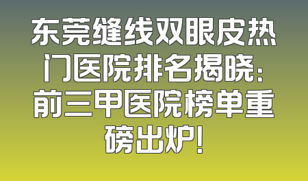 东莞缝线双眼皮热门医院排名揭晓：前三甲医院榜单重磅出炉！