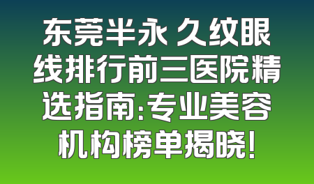 东莞半永 久纹眼线排行前三医院精选指南：专业美容机构榜单揭晓！