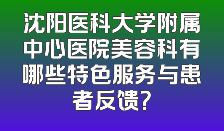 沈阳医科大学附属中心医院美容科有哪些特色服务与患者反馈？