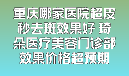 重庆哪家医院超皮秒去斑效果好 琦朵医疗美容门诊部效果价格超预期