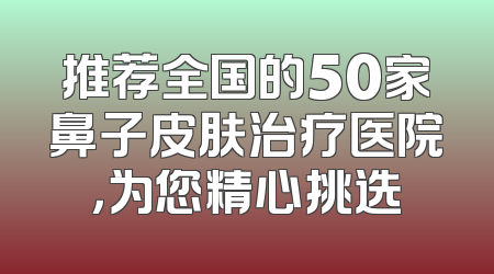 推荐全国的50家鼻子皮肤治疗医院，为您精心挑选
