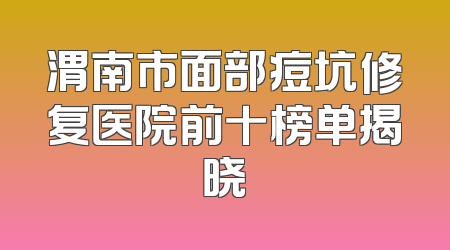渭南市面部痘坑修复医院前十榜单揭晓