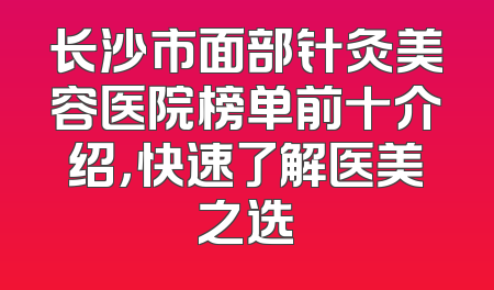 长沙市面部针灸美容医院榜单前十介绍，快速了解医美之选