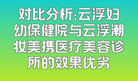 对比分析：云浮妇幼保健院与云浮潮妆美携医疗美容诊所的效果优劣