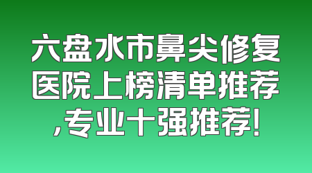 六盘水市鼻尖修复医院上榜清单推荐，专业十强推荐！