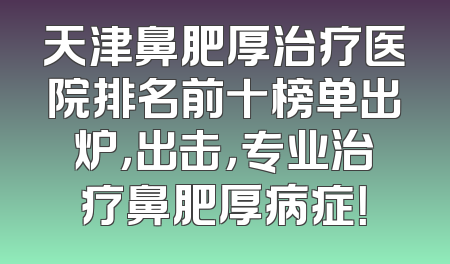 天津鼻肥厚治疗医院排名前十榜单出炉，出击，专业治疗鼻肥厚病症！