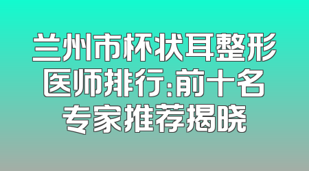兰州市杯状耳整形医师排行：前十名专家推荐揭晓