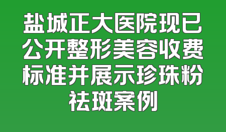 盐城正大医院现已公开整形美容收费标准并展示珍珠粉祛斑案例