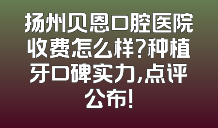 扬州贝恩口腔医院收费怎么样？种植牙口碑实力，点评公布！