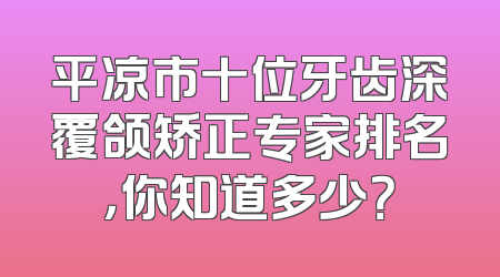 平凉市十位牙齿深覆颌矫正专家排名，你知道多少？