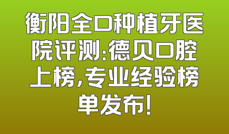 衡阳全口种植牙医院评测：德贝口腔上榜，专业经验榜单发布！