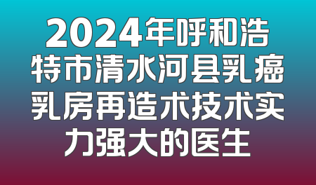 2024年呼和浩特市清水河县乳癌乳房再造术技术实力强大的医生