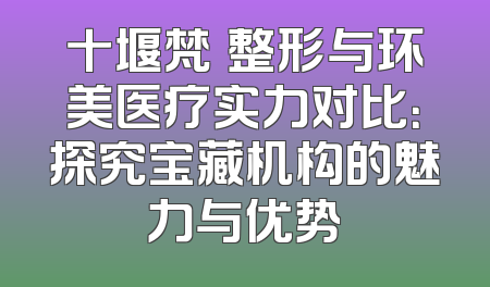 十堰梵媞整形与环美医疗实力对比：探究宝藏机构的魅力与优势